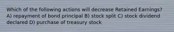 Which of the following actions will decrease Retained Earnings? A) repayment of bond principal B) stock split C) stock dividend declared D) purchase of treasury stock