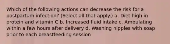 Which of the following actions can decrease the risk for a postpartum infection? (Select all that apply.) a. Diet high in protein and vitamin C b. Increased fluid intake c. Ambulating within a few hours after delivery d. Washing nipples with soap prior to each breastfeeding session