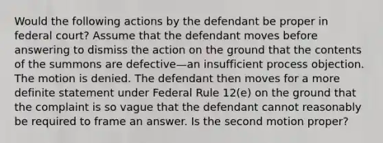 Would the following actions by the defendant be proper in federal court? Assume that the defendant moves before answering to dismiss the action on the ground that the contents of the summons are defective—an insufficient process objection. The motion is denied. The defendant then moves for a more definite statement under Federal Rule 12(e) on the ground that the complaint is so vague that the defendant cannot reasonably be required to frame an answer. Is the second motion proper?