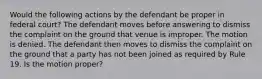 Would the following actions by the defendant be proper in federal court? The defendant moves before answering to dismiss the complaint on the ground that venue is improper. The motion is denied. The defendant then moves to dismiss the complaint on the ground that a party has not been joined as required by Rule 19. Is the motion proper?