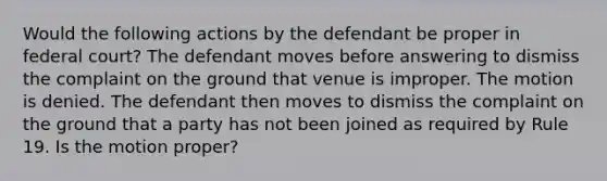 Would the following actions by the defendant be proper in federal court? The defendant moves before answering to dismiss the complaint on the ground that venue is improper. The motion is denied. The defendant then moves to dismiss the complaint on the ground that a party has not been joined as required by Rule 19. Is the motion proper?