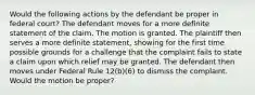 Would the following actions by the defendant be proper in federal court? The defendant moves for a more definite statement of the claim. The motion is granted. The plaintiff then serves a more definite statement, showing for the first time possible grounds for a challenge that the complaint fails to state a claim upon which relief may be granted. The defendant then moves under Federal Rule 12(b)(6) to dismiss the complaint. Would the motion be proper?