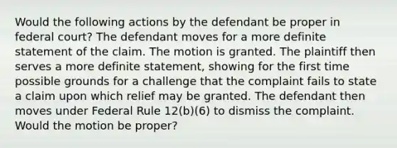 Would the following actions by the defendant be proper in federal court? The defendant moves for a more definite statement of the claim. The motion is granted. The plaintiff then serves a more definite statement, showing for the first time possible grounds for a challenge that the complaint fails to state a claim upon which relief may be granted. The defendant then moves under Federal Rule 12(b)(6) to dismiss the complaint. Would the motion be proper?