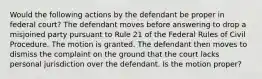 Would the following actions by the defendant be proper in federal court? The defendant moves before answering to drop a misjoined party pursuant to Rule 21 of the Federal Rules of Civil Procedure. The motion is granted. The defendant then moves to dismiss the complaint on the ground that the court lacks personal jurisdiction over the defendant. Is the motion proper?