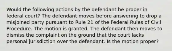 Would the following actions by the defendant be proper in federal court? The defendant moves before answering to drop a misjoined party pursuant to Rule 21 of the Federal Rules of Civil Procedure. The motion is granted. The defendant then moves to dismiss the complaint on the ground that the court lacks personal jurisdiction over the defendant. Is the motion proper?