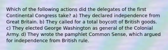 Which of the following actions did the delegates of the first Continental Congress take? a) They declared independence from Great Britain. b) They called for a total boycott of British goods. c) They elected George Washington as general of the Colonial Army. d) They wrote the pamphlet Common Sense, which argued for independence from British rule.