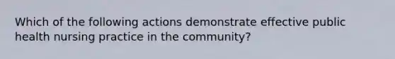 Which of the following actions demonstrate effective public health nursing practice in the community?