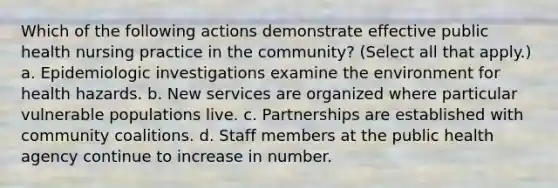 Which of the following actions demonstrate effective public health nursing practice in the community? (Select all that apply.) a. Epidemiologic investigations examine the environment for health hazards. b. New services are organized where particular vulnerable populations live. c. Partnerships are established with community coalitions. d. Staff members at the public health agency continue to increase in number.