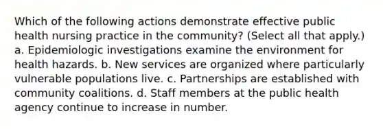 Which of the following actions demonstrate effective public health nursing practice in the community? (Select all that apply.) a. Epidemiologic investigations examine the environment for health hazards. b. New services are organized where particularly vulnerable populations live. c. Partnerships are established with community coalitions. d. Staff members at the public health agency continue to increase in number.