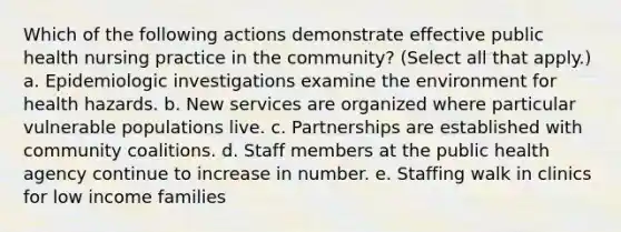 Which of the following actions demonstrate effective public health nursing practice in the community? (Select all that apply.) a. Epidemiologic investigations examine the environment for health hazards. b. New services are organized where particular vulnerable populations live. c. Partnerships are established with community coalitions. d. Staff members at the public health agency continue to increase in number. e. Staffing walk in clinics for low income families