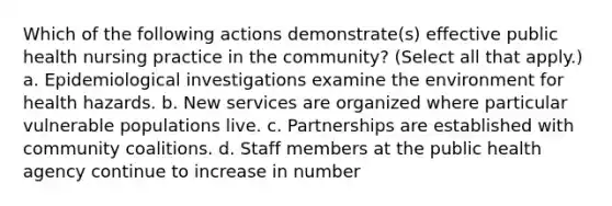 Which of the following actions demonstrate(s) effective public health nursing practice in the community? (Select all that apply.) a. Epidemiological investigations examine the environment for health hazards. b. New services are organized where particular vulnerable populations live. c. Partnerships are established with community coalitions. d. Staff members at the public health agency continue to increase in number