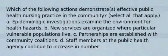 Which of the following actions demonstrate(s) effective public health nursing practice in the community? (Select all that apply.) a. Epidemiologic investigations examine the environment for health hazards. b. New services are organized where particular vulnerable populations live. c. Partnerships are established with community coalitions. d. Staff members at the public health agency continue to increase in number.