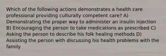 Which of the following actions demonstrates a health care professional providing culturally competent care? A) Demonstrating the proper way to administer an insulin injection B) Encouraging the person to take medications as prescribed C) Asking the person to describe his folk healing methods D) Assisting the person with discussing his health problems with the family