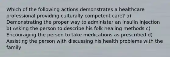 Which of the following actions demonstrates a healthcare professional providing culturally competent care? a) Demonstrating the proper way to administer an insulin injection b) Asking the person to describe his folk healing methods c) Encouraging the person to take medications as prescribed d) Assisting the person with discussing his health problems with the family