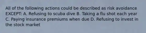 All of the following actions could be described as risk avoidance EXCEPT: A. Refusing to scuba dive B. Taking a flu shot each year C. Paying insurance premiums when due D. Refusing to invest in the stock market