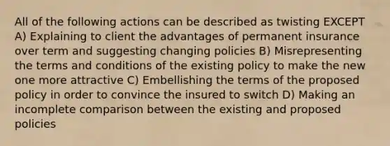 All of the following actions can be described as twisting EXCEPT A) Explaining to client the advantages of permanent insurance over term and suggesting changing policies B) Misrepresenting the terms and conditions of the existing policy to make the new one more attractive C) Embellishing the terms of the proposed policy in order to convince the insured to switch D) Making an incomplete comparison between the existing and proposed policies