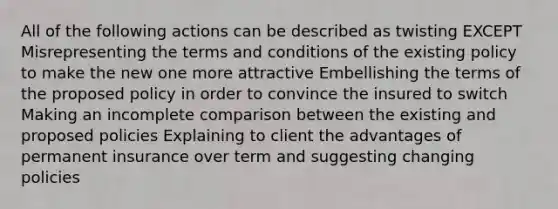 All of the following actions can be described as twisting EXCEPT Misrepresenting the terms and conditions of the existing policy to make the new one more attractive Embellishing the terms of the proposed policy in order to convince the insured to switch Making an incomplete comparison between the existing and proposed policies Explaining to client the advantages of permanent insurance over term and suggesting changing policies