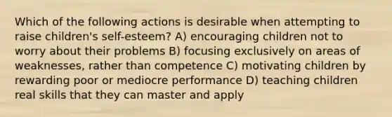 Which of the following actions is desirable when attempting to raise children's self-esteem? A) encouraging children not to worry about their problems B) focusing exclusively on areas of weaknesses, rather than competence C) motivating children by rewarding poor or mediocre performance D) teaching children real skills that they can master and apply