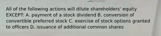 All of the following actions will dilute shareholders' equity EXCEPT: A. payment of a stock dividend B. conversion of convertible preferred stock C. exercise of stock options granted to officers D. issuance of additional common shares