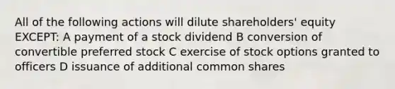 All of the following actions will dilute shareholders' equity EXCEPT: A payment of a stock dividend B conversion of convertible preferred stock C exercise of stock options granted to officers D issuance of additional common shares