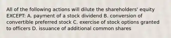 All of the following actions will dilute the shareholders' equity EXCEPT: A. payment of a stock dividend B. conversion of convertible preferred stock C. exercise of stock options granted to officers D. issuance of additional common shares