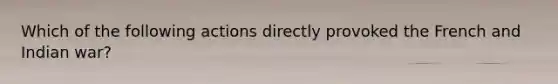 Which of the following actions directly provoked the French and Indian war?