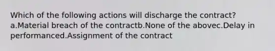 Which of the following actions will discharge the contract? a.Material breach of the contractb.None of the abovec.Delay in performanced.Assignment of the contract