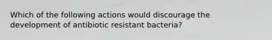 Which of the following actions would discourage the development of antibiotic resistant bacteria?