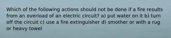 Which of the following actions should not be done if a fire results from an overload of an electric circuit? a) put water on it b) turn off the circuit c) use a fire extinguisher d) smother or with a rug or heavy towel