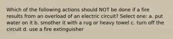 Which of the following actions should NOT be done if a fire results from an overload of an electric circuit? Select one: a. put water on it b. smother it with a rug or heavy towel c. turn off the circuit d. use a fire extinguisher