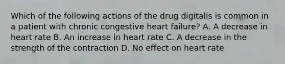 Which of the following actions of the drug digitalis is common in a patient with chronic congestive heart failure? A. A decrease in heart rate B. An increase in heart rate C. A decrease in the strength of the contraction D. No effect on heart rate