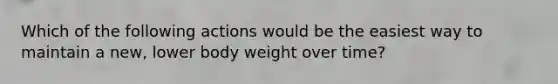 Which of the following actions would be the easiest way to maintain a new, lower body weight over time?