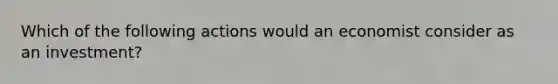 Which of the following actions would an economist consider as an investment?