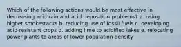 Which of the following actions would be most effective in decreasing acid rain and acid deposition problems? a. using higher smokestacks b. reducing use of fossil fuels c. developing acid-resistant crops d. adding lime to acidified lakes e. relocating power plants to areas of lower population density