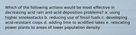 Which of the following actions would be most effective in decreasing acid rain and acid deposition problems? a. using higher smokestacks b. reducing use of fossil fuels c. developing acid-resistant crops d. adding lime to acidified lakes e. relocating power plants to areas of lower population density