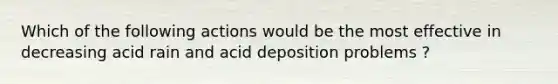 Which of the following actions would be the most effective in decreasing acid rain and acid deposition problems ?