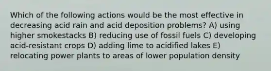 Which of the following actions would be the most effective in decreasing acid rain and acid deposition problems? A) using higher smokestacks B) reducing use of fossil fuels C) developing acid-resistant crops D) adding lime to acidified lakes E) relocating power plants to areas of lower population density