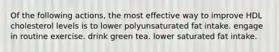 Of the following actions, the most effective way to improve HDL cholesterol levels is to lower polyunsaturated fat intake. engage in routine exercise. drink green tea. lower saturated fat intake.