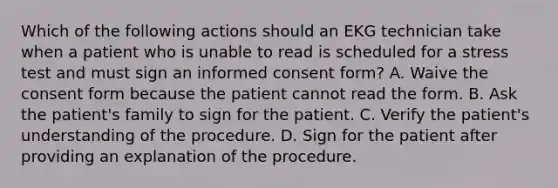 Which of the following actions should an EKG technician take when a patient who is unable to read is scheduled for a stress test and must sign an informed consent form? A. Waive the consent form because the patient cannot read the form. B. Ask the patient's family to sign for the patient. C. Verify the patient's understanding of the procedure. D. Sign for the patient after providing an explanation of the procedure.