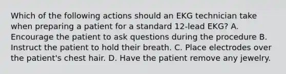 Which of the following actions should an EKG technician take when preparing a patient for a standard 12-lead EKG? A. Encourage the patient to ask questions during the procedure B. Instruct the patient to hold their breath. C. Place electrodes over the patient's chest hair. D. Have the patient remove any jewelry.