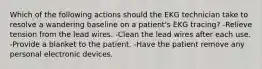 Which of the following actions should the EKG technician take to resolve a wandering baseline on a patient's EKG tracing? -Relieve tension from the lead wires. -Clean the lead wires after each use. -Provide a blanket to the patient. -Have the patient remove any personal electronic devices.