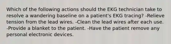 Which of the following actions should the EKG technician take to resolve a wandering baseline on a patient's EKG tracing? -Relieve tension from the lead wires. -Clean the lead wires after each use. -Provide a blanket to the patient. -Have the patient remove any personal electronic devices.