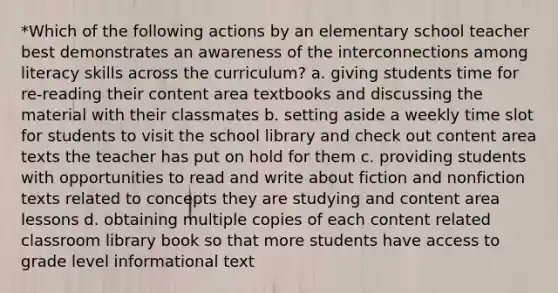 *Which of the following actions by an elementary school teacher best demonstrates an awareness of the interconnections among literacy skills across the curriculum? a. giving students time for re-reading their content area textbooks and discussing the material with their classmates b. setting aside a weekly time slot for students to visit the school library and check out content area texts the teacher has put on hold for them c. providing students with opportunities to read and write about fiction and nonfiction texts related to concepts they are studying and content area lessons d. obtaining multiple copies of each content related classroom library book so that more students have access to grade level informational text