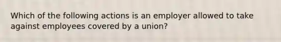 Which of the following actions is an employer allowed to take against employees covered by a union?