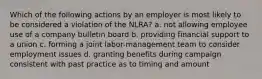 Which of the following actions by an employer is most likely to be considered a violation of the NLRA? a. not allowing employee use of a company bulletin board b. providing financial support to a union c. forming a joint labor-management team to consider employment issues d. granting benefits during campaign consistent with past practice as to timing and amount