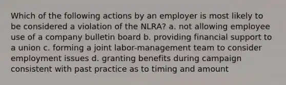 Which of the following actions by an employer is most likely to be considered a violation of the NLRA? a. not allowing employee use of a company bulletin board b. providing financial support to a union c. forming a joint labor-management team to consider employment issues d. granting benefits during campaign consistent with past practice as to timing and amount