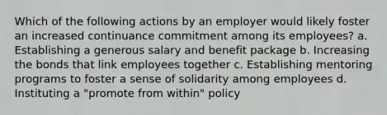 Which of the following actions by an employer would likely foster an increased continuance commitment among its employees? a. Establishing a generous salary and benefit package b. Increasing the bonds that link employees together c. Establishing mentoring programs to foster a sense of solidarity among employees d. Instituting a "promote from within" policy