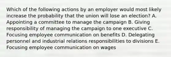 Which of the following actions by an employer would most likely increase the probability that the union will lose an​ election? A. Appointing a committee to manage the campaign B. Giving responsibility of managing the campaign to one executive C. Focusing employee communication on benefits D. Delegating personnel and industrial relations responsibilities to divisions E. Focusing employee communication on wages