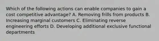 Which of the following actions can enable companies to gain a cost competitive advantage? A. Removing frills from products B. Increasing marginal customers C. Eliminating reverse engineering efforts D. Developing additional exclusive functional departments