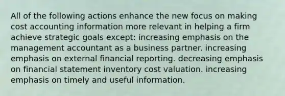 All of the following actions enhance the new focus on making cost accounting information more relevant in helping a firm achieve strategic goals except: increasing emphasis on the management accountant as a business partner. increasing emphasis on external financial reporting. decreasing emphasis on financial statement inventory cost valuation. increasing emphasis on timely and useful information.